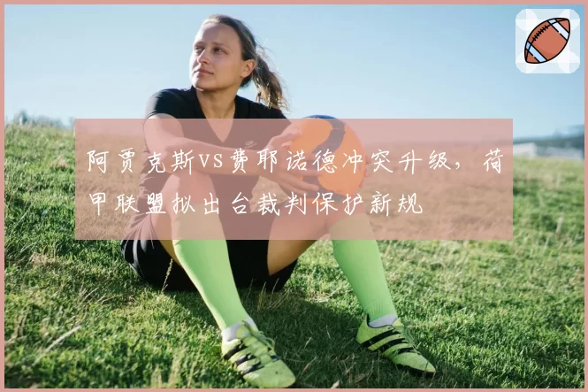 阿贾克斯vs费耶诺德冲突升级，荷甲联盟拟出台裁判保护新规