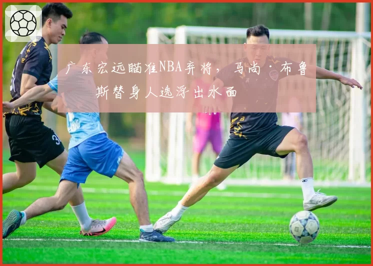 广东宏远瞄准NBA弃将，马尚·布鲁克斯替身人选浮出水面
