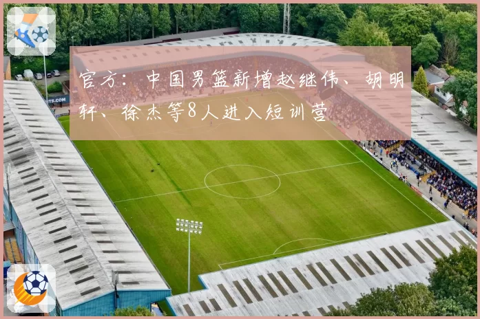 官方：中国男篮新增赵继伟、胡明轩、徐杰等8人进入短训营