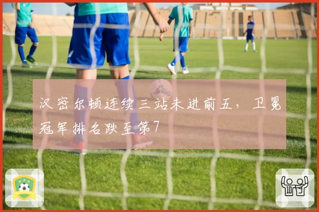 汉密尔顿连续三站未进前五,卫冕冠军排名跌至第7