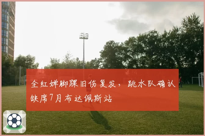 全红婵脚踝旧伤复发,跳水队确认缺席7月布达佩斯站