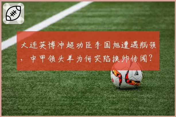 大连英博冲超功臣李国旭遭遇瓶颈,中甲领头羊为何突陷换帅传闻?