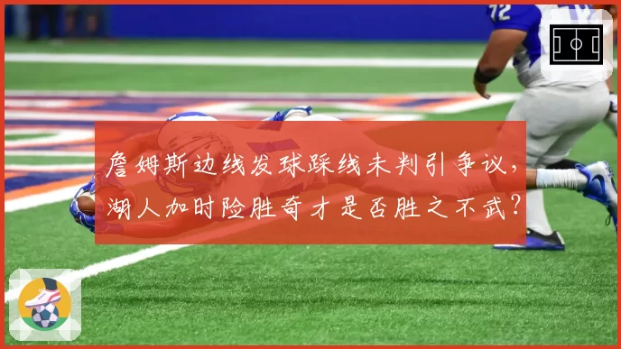 詹姆斯边线发球踩线未判引争议，湖人加时险胜奇才是否胜之不武？