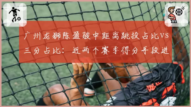 广州龙狮陈盈骏中距离跳投占比vs三分占比：近两个赛季得分手段进化分析