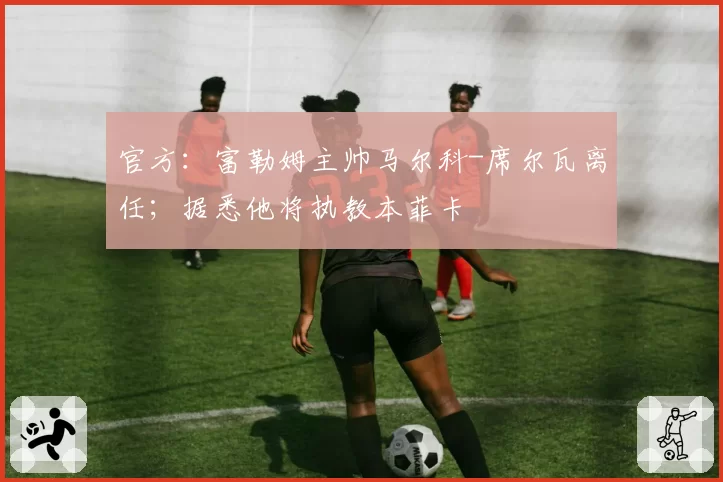 官方：富勒姆主帅马尔科-席尔瓦离任；据悉他将执教本菲卡