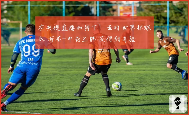 在央视直播加持下!面对世界杯球队 海港+申花王牌 没得到考验