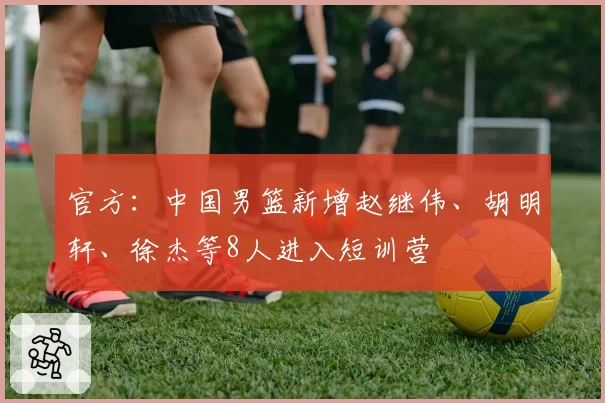 官方：中国男篮新增赵继伟、胡明轩、徐杰等8人进入短训营