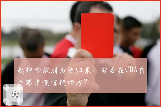 赵维伦欧洲历练归来，能否在CBA首个赛季便惊艳四方？
