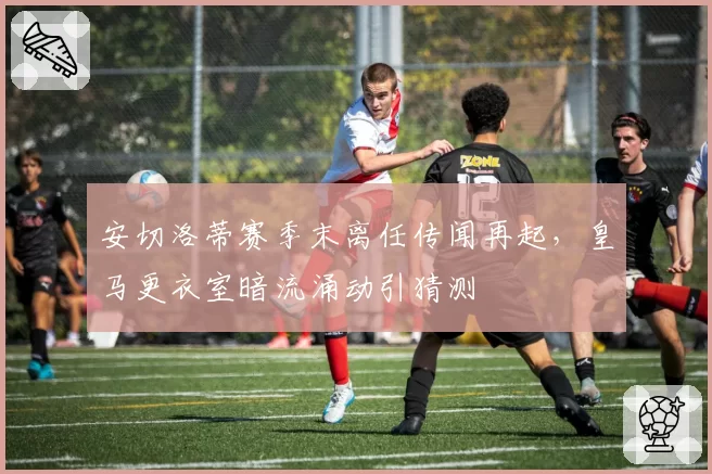 安切洛蒂赛季末离任传闻再起，皇马更衣室暗流涌动引猜测