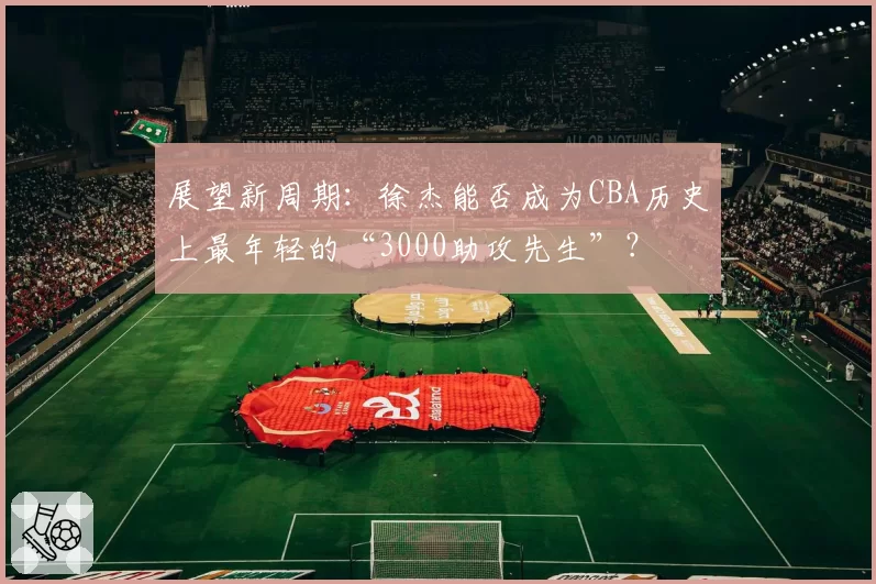 展望新周期：徐杰能否成为CBA历史上最年轻的“3000助攻先生”？