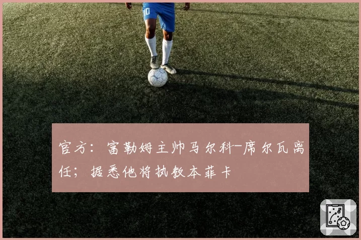 官方：富勒姆主帅马尔科-席尔瓦离任；据悉他将执教本菲卡