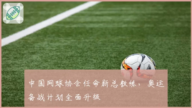 中国网球协会任命新总教练，奥运备战计划全面升级