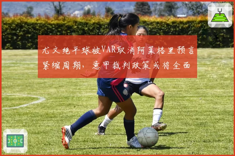 尤文绝平球被VAR取消阿莱格里预言紧缩周期，意甲裁判政策或将全面右转加严