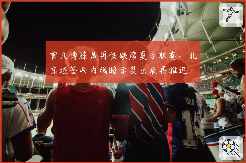 曾凡博膝盖再伤缺席夏季联赛，北京连签两内线暗示复出表再推迟