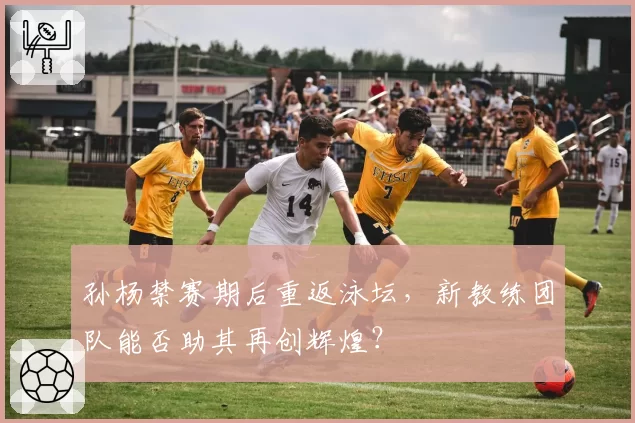 孙杨禁赛期后重返泳坛，新教练团队能否助其再创辉煌？