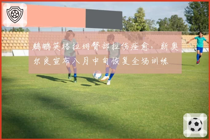 鹈鹕英格拉姆臀部拉伤痊愈,新奥尔良宣布八月中旬恢复全场训练