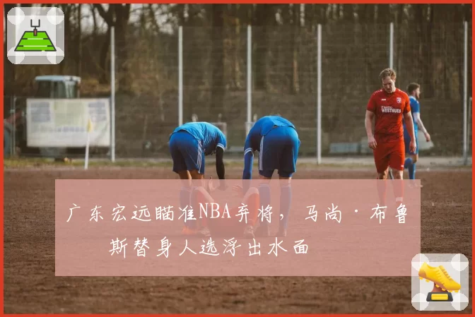 广东宏远瞄准NBA弃将，马尚·布鲁克斯替身人选浮出水面
