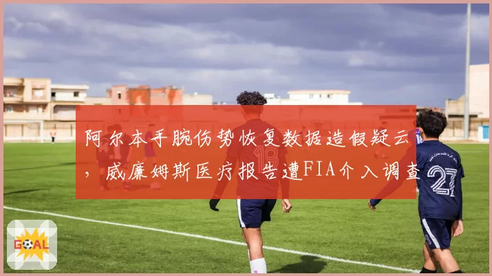 阿尔本手腕伤势恢复数据造假疑云,威廉姆斯医疗报告遭FIA介入调查