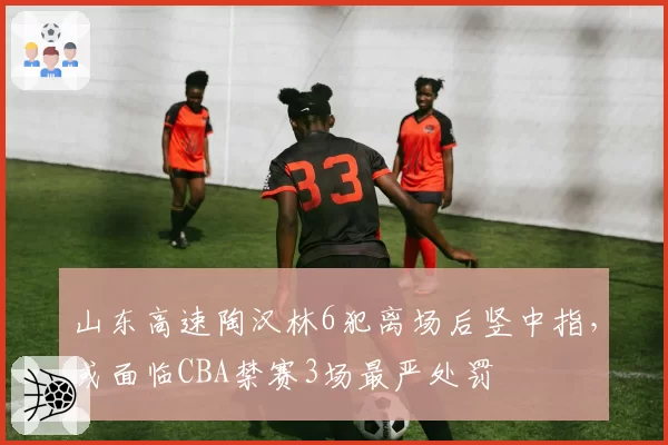 山东高速陶汉林6犯离场后竖中指，或面临CBA禁赛3场最严处罚