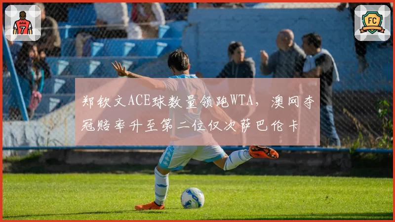 郑钦文ACE球数量领跑WTA,澳网夺冠赔率升至第二位仅次萨巴伦卡