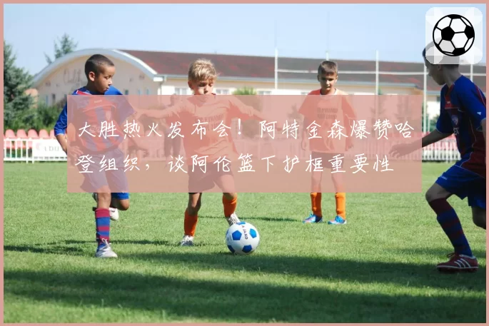 大胜热火发布会！阿特金森爆赞哈登组织，谈阿伦篮下护框重要性