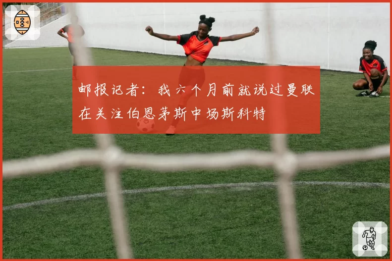 邮报记者：我六个月前就说过曼联在关注伯恩茅斯中场斯科特