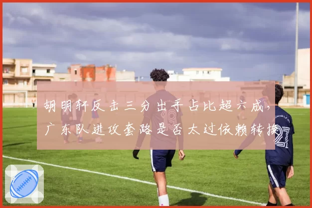 胡明轩反击三分出手占比超六成，广东队进攻套路是否太过依赖转换快攻