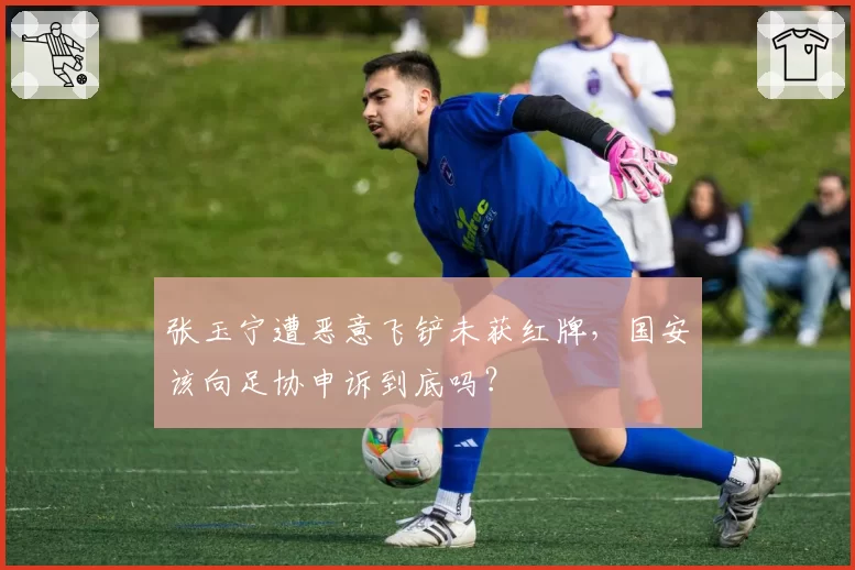 张玉宁遭恶意飞铲未获红牌，国安该向足协申诉到底吗？