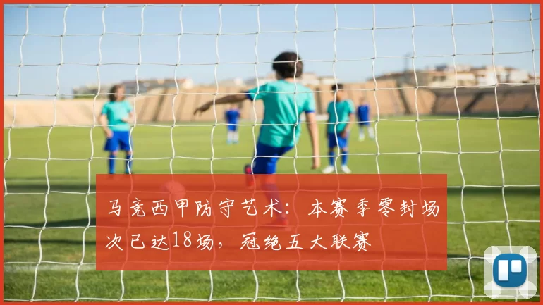 马竞西甲防守艺术:本赛季零封场次已达18场,冠绝五大联赛