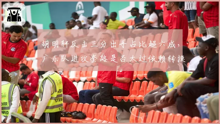 胡明轩反击三分出手占比超六成，广东队进攻套路是否太过依赖转换快攻