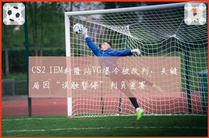 CS2 IEM科隆站VG爆冷被改判，关键局因“误触暂停”判负重赛