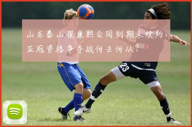 山东泰山崔康熙合同到期未续约，亚冠资格争夺战何去何从？