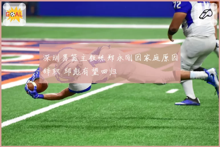 深圳男篮主教练郑永刚因家庭原因辞职 邱彪有望回归
