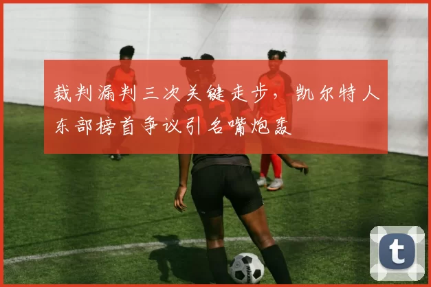 裁判漏判三次关键走步，凯尔特人东部榜首争议引名嘴炮轰