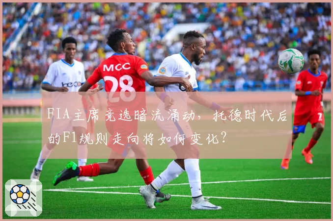 FIA主席竞选暗流涌动，托德时代后的F1规则走向将如何变化？