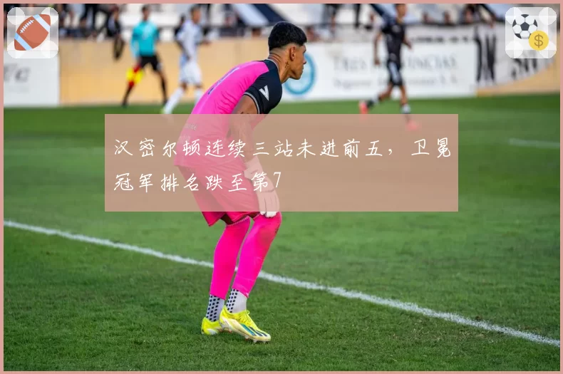 汉密尔顿连续三站未进前五,卫冕冠军排名跌至第7