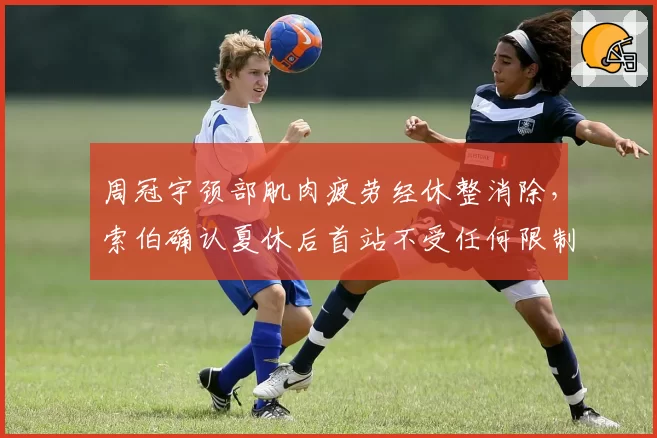周冠宇颈部肌肉疲劳经休整消除，索伯确认夏休后首站不受任何限制__br_