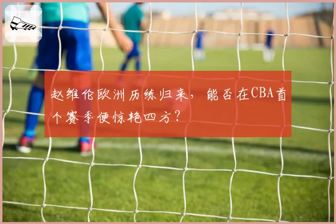 赵维伦欧洲历练归来，能否在CBA首个赛季便惊艳四方？