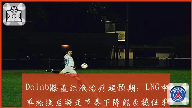 Doinb膝盖积液治疗超预期，LNG中单轮换后游走节奏下降能否稳住季后赛排名？
