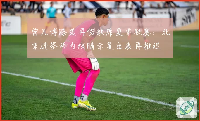 曾凡博膝盖再伤缺席夏季联赛，北京连签两内线暗示复出表再推迟