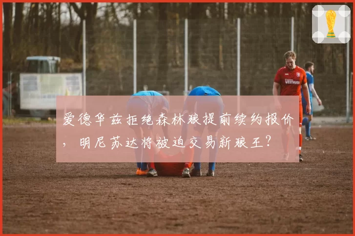 爱德华兹拒绝森林狼提前续约报价，明尼苏达将被迫交易新狼王？