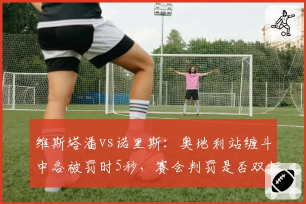 维斯塔潘vs诺里斯：奥地利站缠斗中各被罚时5秒，赛会判罚是否双标引热议