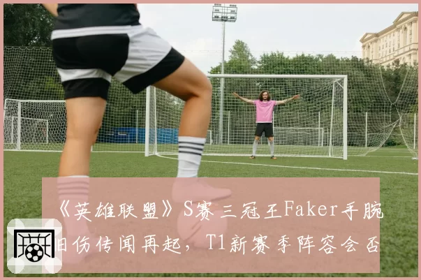 《英雄联盟》S赛三冠王Faker手腕旧伤传闻再起,T1新赛季阵容会否因此生变?