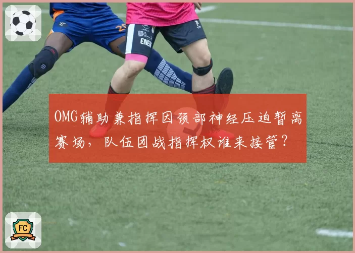 OMG辅助兼指挥因颈部神经压迫暂离赛场,队伍团战指挥权谁来接管?
