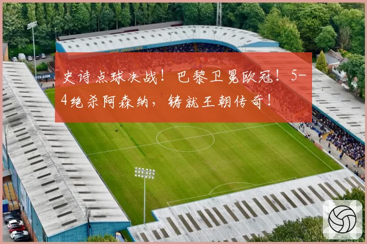 史诗点球决战！巴黎卫冕欧冠！5-4绝杀阿森纳，铸就王朝传奇！