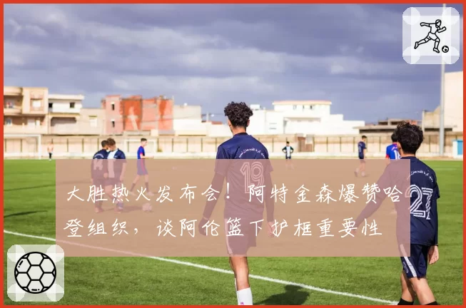 大胜热火发布会！阿特金森爆赞哈登组织，谈阿伦篮下护框重要性