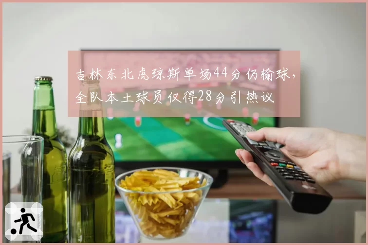 吉林东北虎琼斯单场44分仍输球，全队本土球员仅得28分引热议