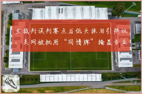 女裁判误判赛点后低头抹泪引热议,美网被批用“同情牌”掩盖专业失职