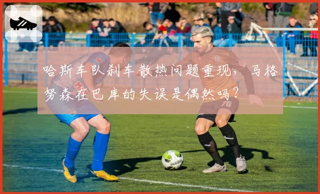 哈斯车队刹车散热问题重现，马格努森在巴库的失误是偶然吗？