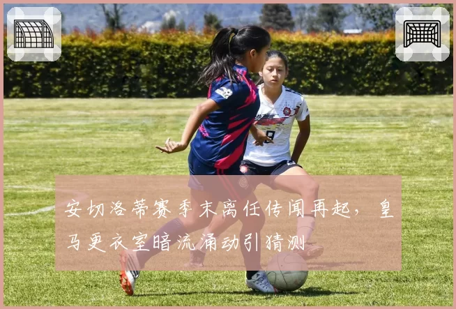 安切洛蒂赛季末离任传闻再起，皇马更衣室暗流涌动引猜测